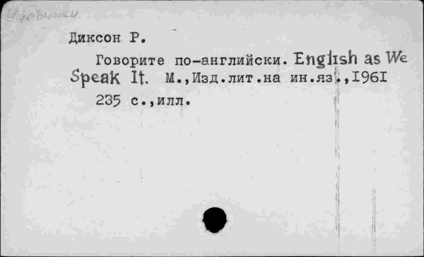 ﻿Диксон Р.
Говорите по-английски. English as We Speak It. M.,Изд. лит .на ин.яз'. ,1961
235 с.,илл.
I	»1